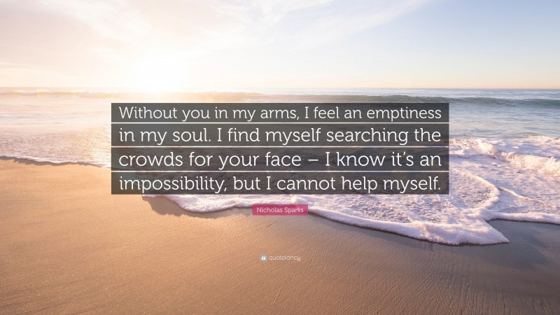 Nicholas Sparks Quote: “Without you in my arms, I feel an emptiness in my soul. I find myself searching the crowds for your face – I know it’s an impossibility, but I cannot help myself.”