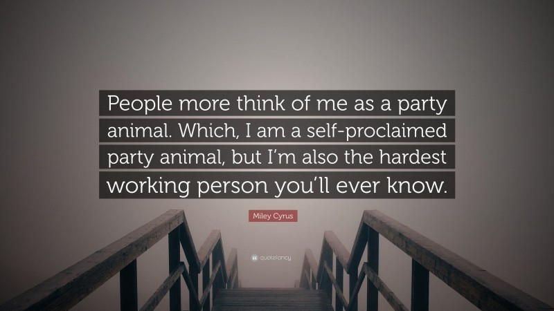 Miley Cyrus Quote: “People more think of me as a party animal. Which, I am a self-proclaimed party animal, but I’m also the hardest working person you’ll ever know.”