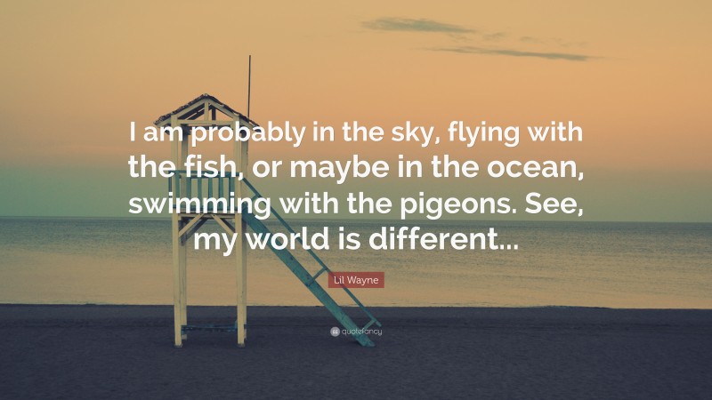 Lil Wayne Quote: “I am probably in the sky, flying with the fish, or maybe in the ocean, swimming with the pigeons. See, my world is different...”