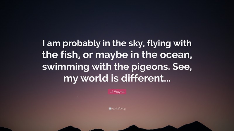 Lil Wayne Quote: “I am probably in the sky, flying with the fish, or maybe in the ocean, swimming with the pigeons. See, my world is different...”