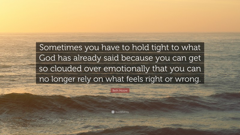 Beth Moore Quote: “Sometimes you have to hold tight to what God has already said because you can get so clouded over emotionally that you can no longer rely on what feels right or wrong.”