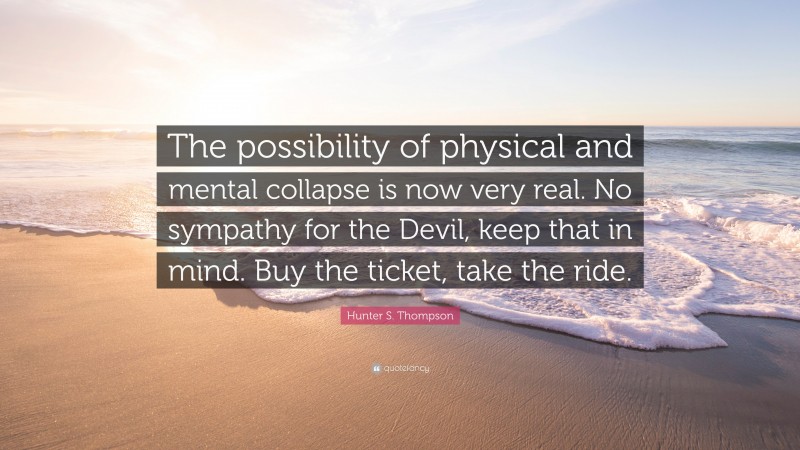 Hunter S. Thompson Quote: “The possibility of physical and mental collapse is now very real. No sympathy for the Devil, keep that in mind. Buy the ticket, take the ride.”