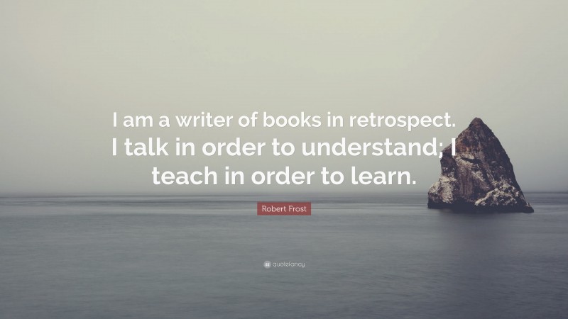 Robert Frost Quote: “I am a writer of books in retrospect. I talk in order to understand; I teach in order to learn.”