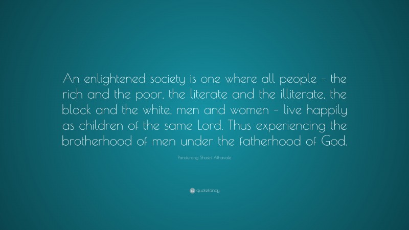 Pandurang Shastri Athavale Quote: “An enlightened society is one where all people – the rich and the poor, the literate and the illiterate, the black and the white, men and women – live happily as children of the same Lord. Thus experiencing the brotherhood of men under the fatherhood of God.”