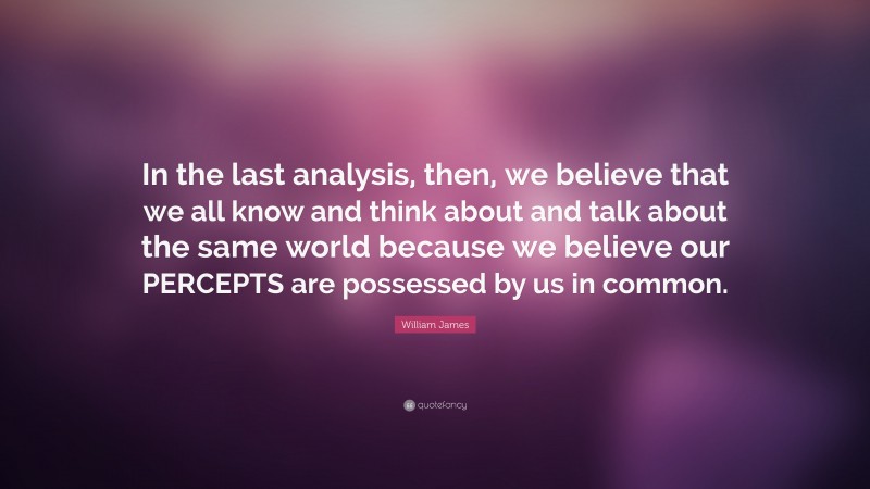 William James Quote: “In the last analysis, then, we believe that we all know and think about and talk about the same world because we believe our PERCEPTS are possessed by us in common.”