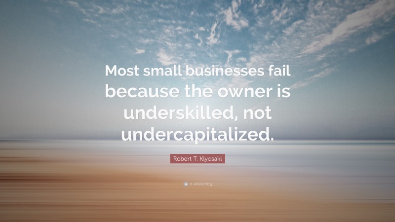 Robert T. Kiyosaki Quote: “Most small businesses fail because the owner is underskilled, not undercapitalized.”