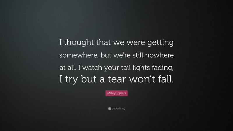 Miley Cyrus Quote: “I thought that we were getting somewhere, but we’re still nowhere at all. I watch your tail lights fading, I try but a tear won’t fall.”