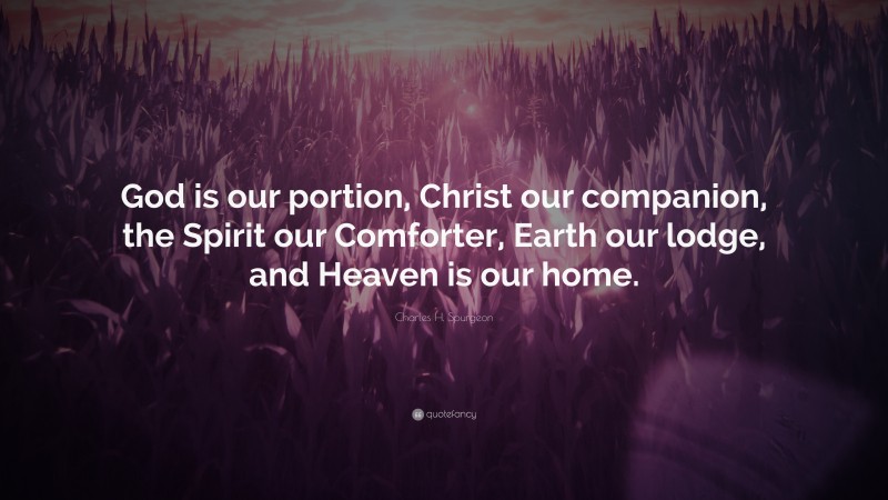 Charles H. Spurgeon Quote: “God is our portion, Christ our companion, the Spirit our Comforter, Earth our lodge, and Heaven is our home.”