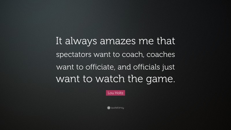 Lou Holtz Quote: “It always amazes me that spectators want to coach, coaches want to officiate, and officials just want to watch the game.”