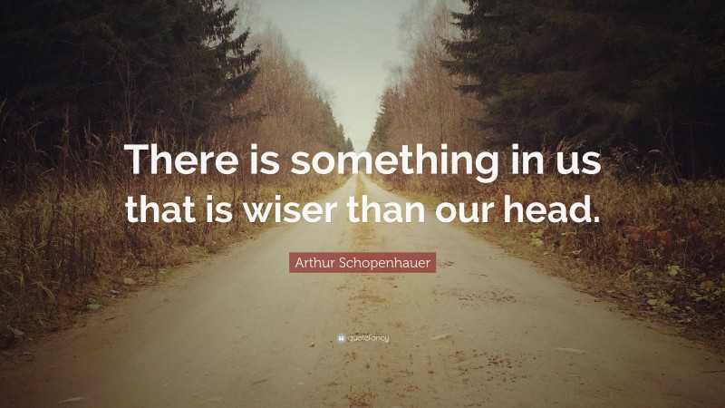 Arthur Schopenhauer Quote: “There is something in us that is wiser than our head.”