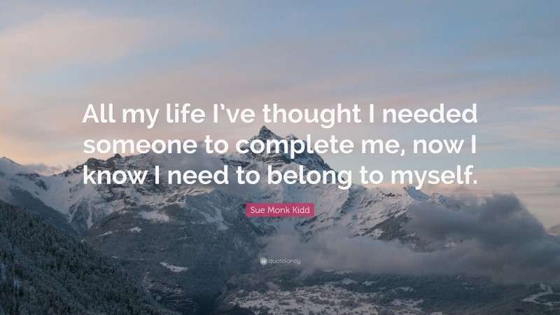 Sue Monk Kidd Quote: “All my life I’ve thought I needed someone to complete me, now I know I need to belong to myself.”
