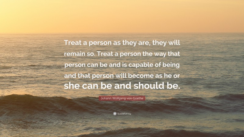 Johann Wolfgang von Goethe Quote: “Treat a person as they are, they will remain so. Treat a person the way that person can be and is capable of being and that person will become as he or she can be and should be.”