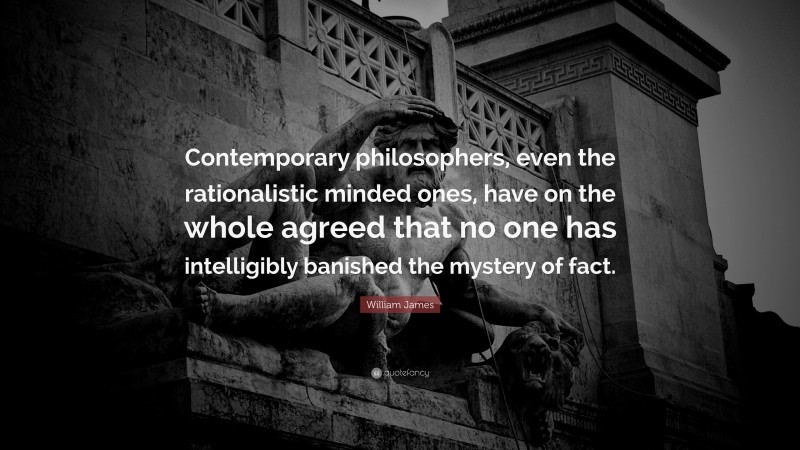 William James Quote: “Contemporary philosophers, even the rationalistic minded ones, have on the whole agreed that no one has intelligibly banished the mystery of fact.”
