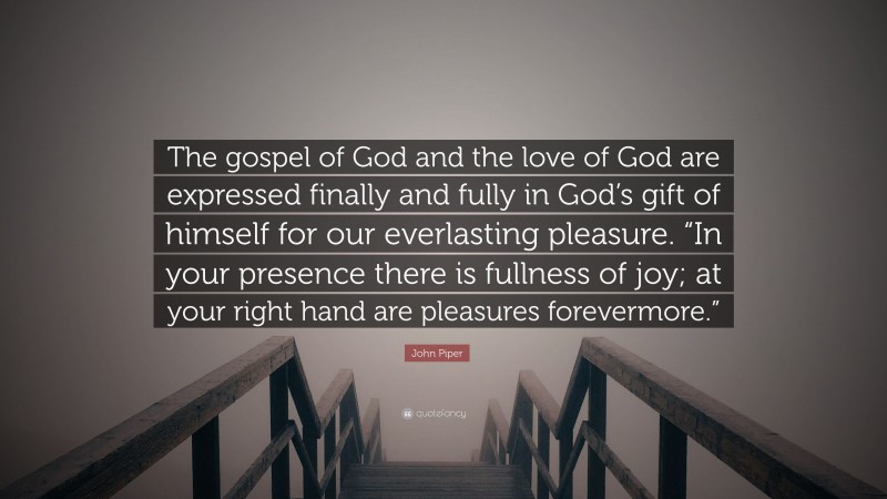 John Piper Quote: “The gospel of God and the love of God are expressed finally and fully in God’s gift of himself for our everlasting pleasure. “In your presence there is fullness of joy; at your right hand are pleasures forevermore.””