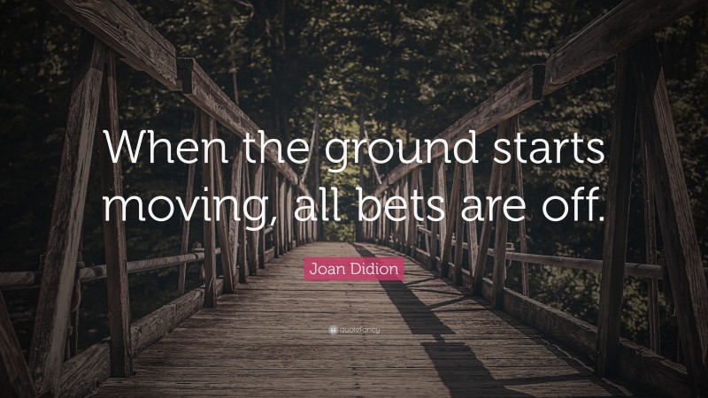 Joan Didion Quote: “When the ground starts moving, all bets are off.”