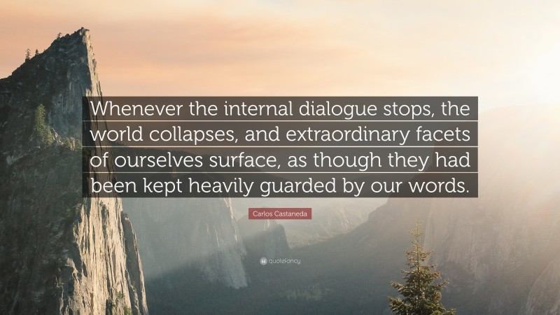 Carlos Castaneda Quote: “Whenever the internal dialogue stops, the world collapses, and extraordinary facets of ourselves surface, as though they had been kept heavily guarded by our words.”
