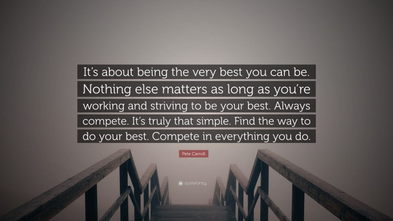 Pete Carroll Quote: “It’s about being the very best you can be. Nothing else matters as long as you’re working and striving to be your best. Always compete. It’s truly that simple. Find the way to do your best. Compete in everything you do.”