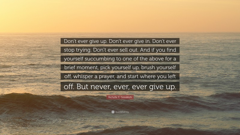 Richelle E. Goodrich Quote: “Don’t ever give up. Don’t ever give in. Don’t ever stop trying. Don’t ever sell out. And if you find yourself succumbing to one of the above for a brief moment, pick yourself up, brush yourself off, whisper a prayer, and start where you left off. But never, ever, ever give up.”