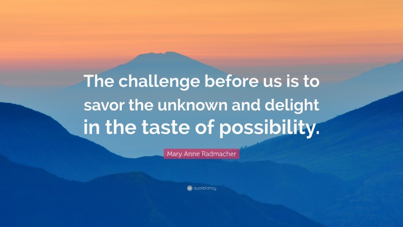 Mary Anne Radmacher Quote: “The challenge before us is to savor the unknown and delight in the taste of possibility.”