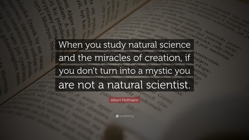 Albert Hofmann Quote: “When you study natural science and the miracles of creation, if you don’t turn into a mystic you are not a natural scientist.”