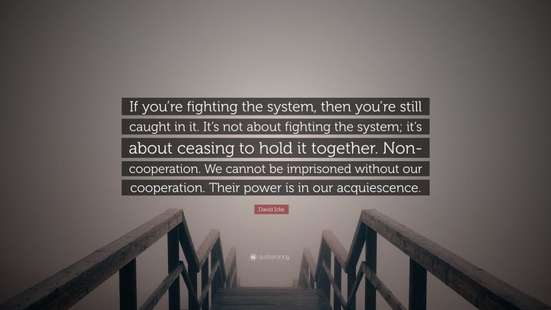 David Icke Quote: “If you’re fighting the system, then you’re still caught in it. It’s not about fighting the system; it’s about ceasing to hold it together. Non-cooperation. We cannot be imprisoned without our cooperation. Their power is in our acquiescence.”