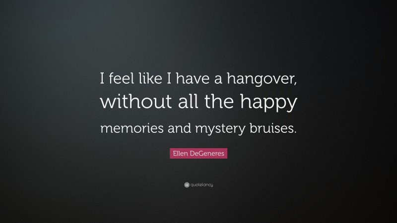 Ellen DeGeneres Quote: “I feel like I have a hangover, without all the happy memories and mystery bruises.”