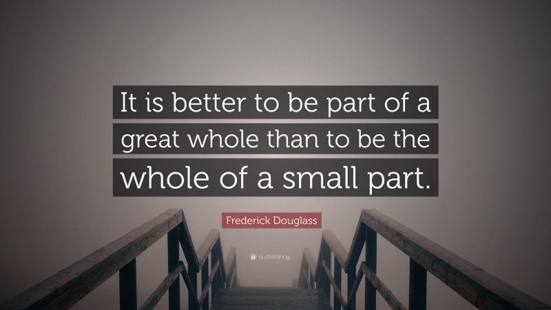 Frederick Douglass Quote: “It is better to be part of a great whole than to be the whole of a small part.”