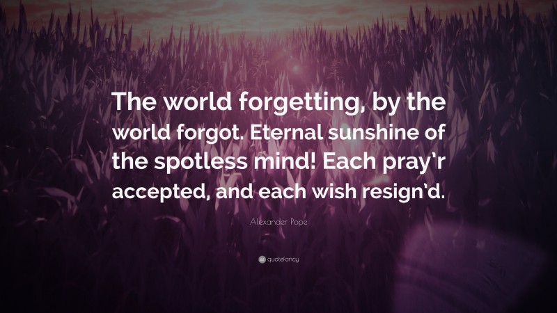 Alexander Pope Quote: “The world forgetting, by the world forgot. Eternal sunshine of the spotless mind! Each pray’r accepted, and each wish resign’d.”