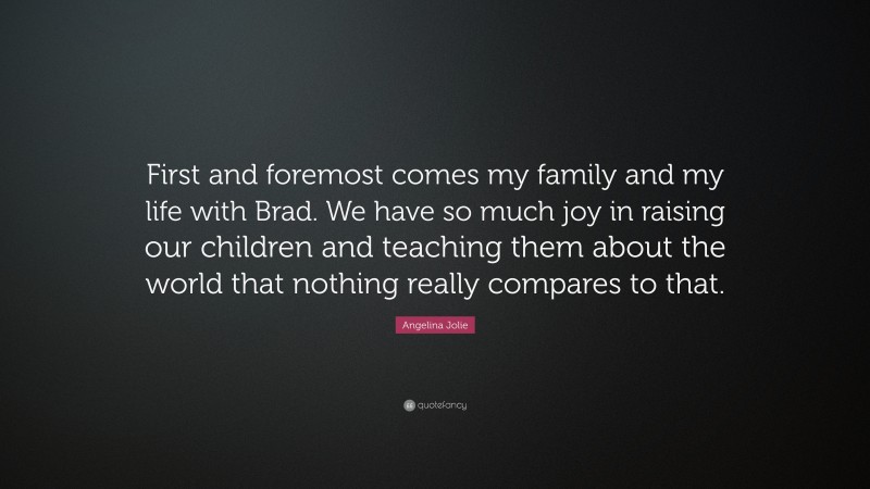 Angelina Jolie Quote: “First and foremost comes my family and my life with Brad. We have so much joy in raising our children and teaching them about the world that nothing really compares to that.”