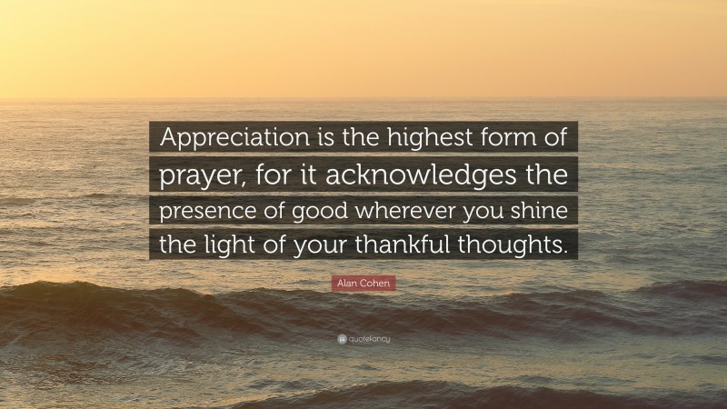 Alan Cohen Quote: “Appreciation is the highest form of prayer, for it acknowledges the presence of good wherever you shine the light of your thankful thoughts.”