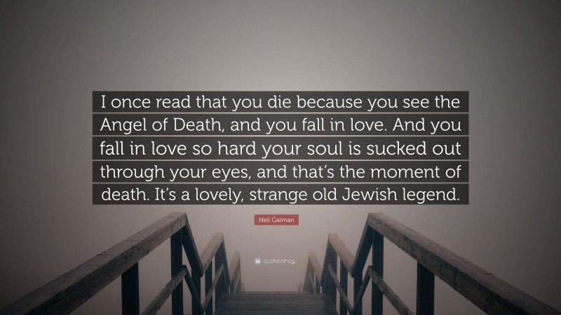 Neil Gaiman Quote: “I once read that you die because you see the Angel of Death, and you fall in love. And you fall in love so hard your soul is sucked out through your eyes, and that’s the moment of death. It’s a lovely, strange old Jewish legend.”