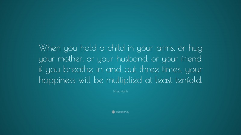 Nhat Hanh Quote: “When you hold a child in your arms, or hug your mother, or your husband, or your friend, if you breathe in and out three times, your happiness will be multiplied at least tenfold.”