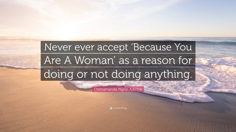 Chimamanda Ngozi Adichie Quote: “Never ever accept ‘Because You Are A Woman’ as a reason for doing or not doing anything.”