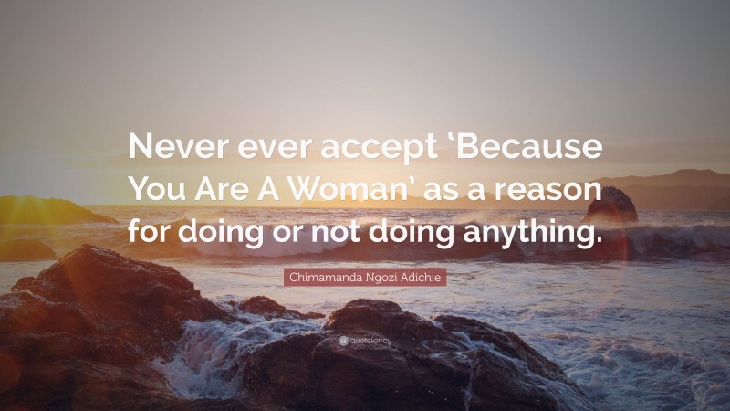 Chimamanda Ngozi Adichie Quote: “Never ever accept ‘Because You Are A Woman’ as a reason for doing or not doing anything.”