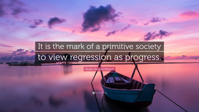 Neale Donald Walsch Quote: “It is the mark of a primitive society to view regression as progress.”