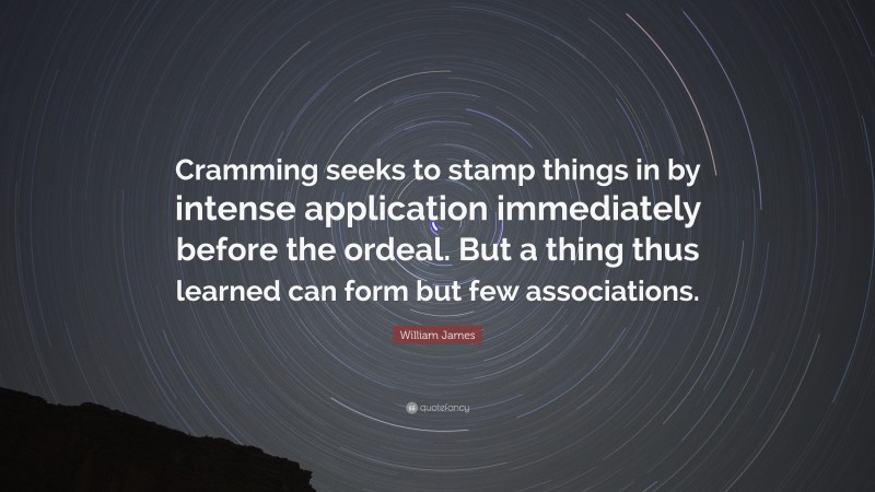 William James Quote: “Cramming seeks to stamp things in by intense application immediately before the ordeal. But a thing thus learned can form but few associations.”