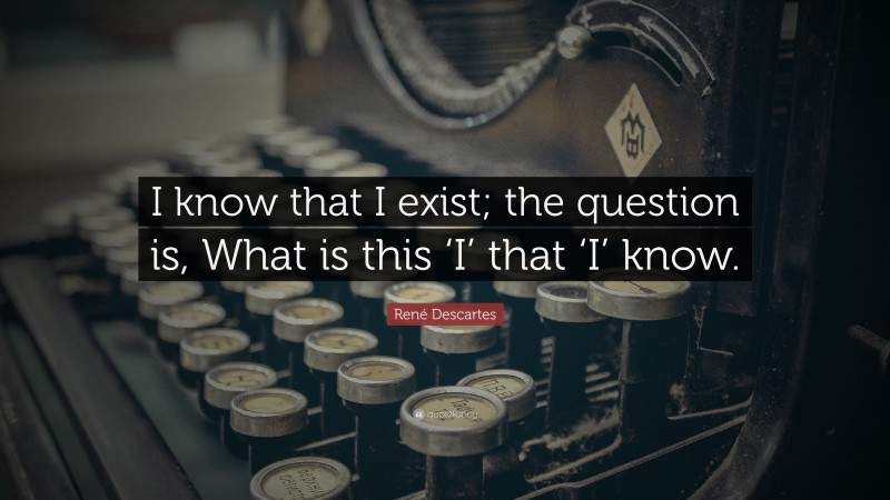 René Descartes Quote: “I know that I exist; the question is, What is this ‘I’ that ‘I’ know.”