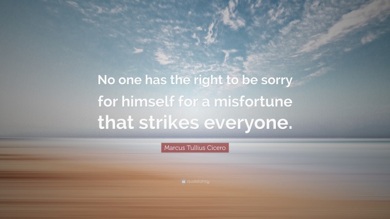 Marcus Tullius Cicero Quote: “No one has the right to be sorry for himself for a misfortune that strikes everyone.”