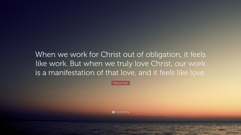 Francis Chan Quote: “When we work for Christ out of obligation, it feels like work. But when we truly love Christ, our work is a manifestation of that love, and it feels like love.”