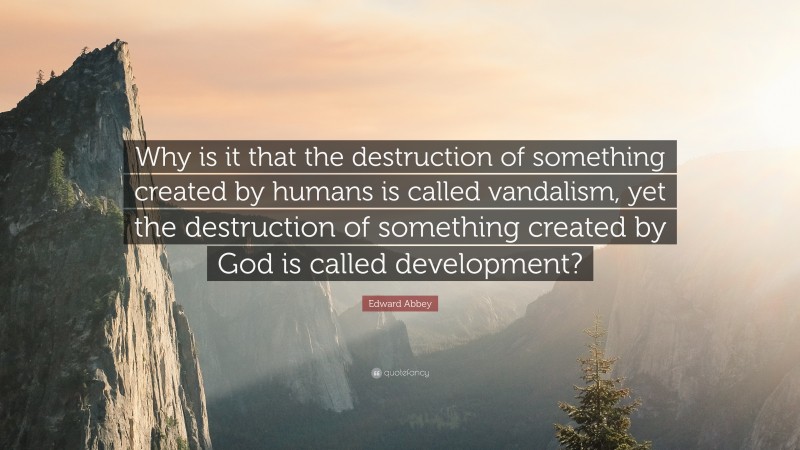 Edward Abbey Quote: “Why is it that the destruction of something created by humans is called vandalism, yet the destruction of something created by God is called development?”