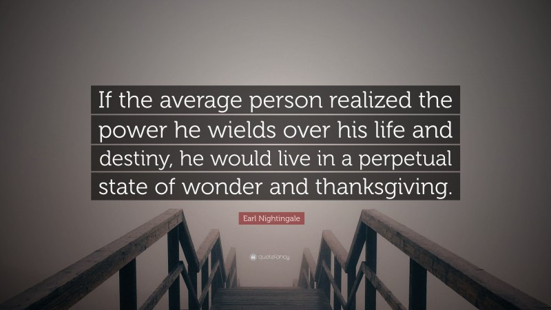 Earl Nightingale Quote: “If the average person realized the power he wields over his life and destiny, he would live in a perpetual state of wonder and thanksgiving.”