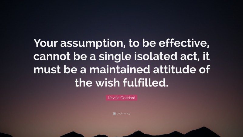 Neville Goddard Quote: “Your assumption, to be effective, cannot be a single isolated act, it must be a maintained attitude of the wish fulfilled.”