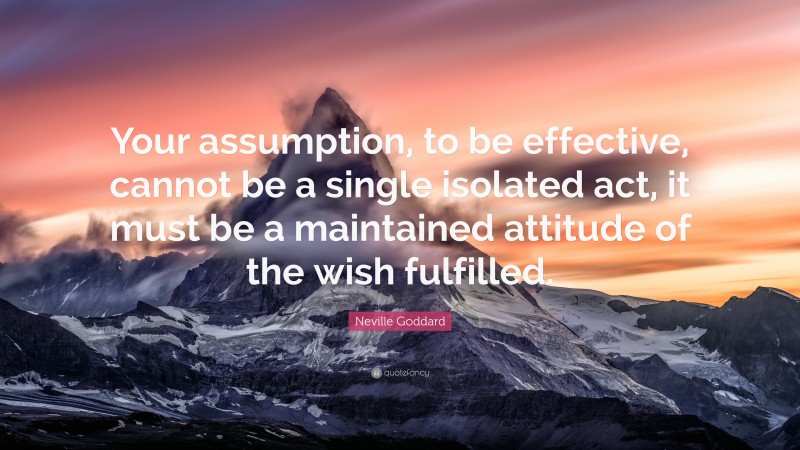 Neville Goddard Quote: “Your assumption, to be effective, cannot be a single isolated act, it must be a maintained attitude of the wish fulfilled.”