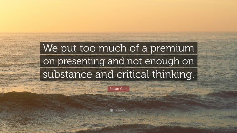 Susan Cain Quote: “We put too much of a premium on presenting and not enough on substance and critical thinking.”