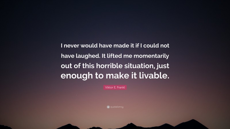 Viktor E. Frankl Quote: “I never would have made it if I could not have laughed. It lifted me momentarily out of this horrible situation, just enough to make it livable.”