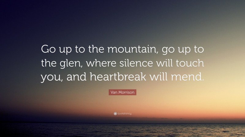 Van Morrison Quote: “Go up to the mountain, go up to the glen, where silence will touch you, and heartbreak will mend.”