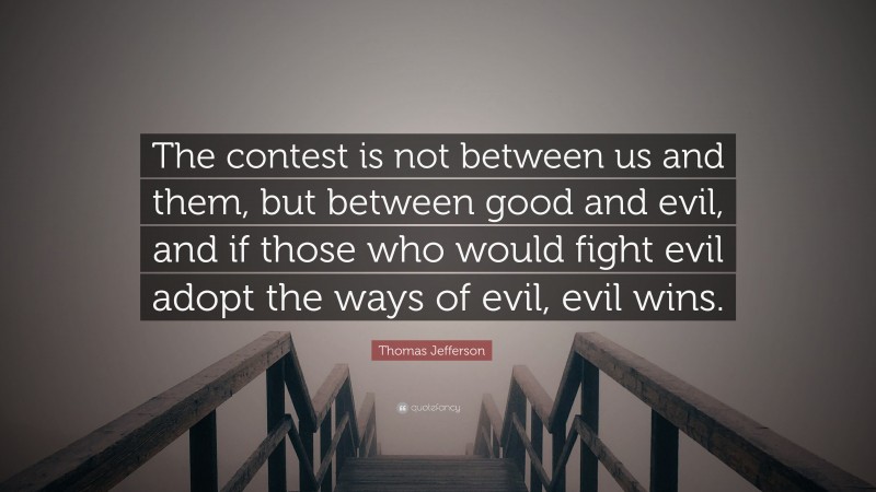 Thomas Jefferson Quote: “The contest is not between us and them, but between good and evil, and if those who would fight evil adopt the ways of evil, evil wins.”
