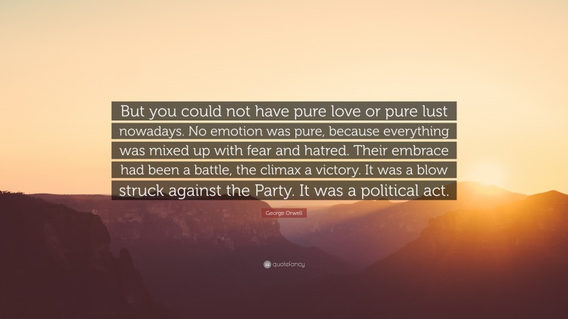 George Orwell Quote: “But you could not have pure love or pure lust nowadays. No emotion was pure, because everything was mixed up with fear and hatred. Their embrace had been a battle, the climax a victory. It was a blow struck against the Party. It was a political act.”