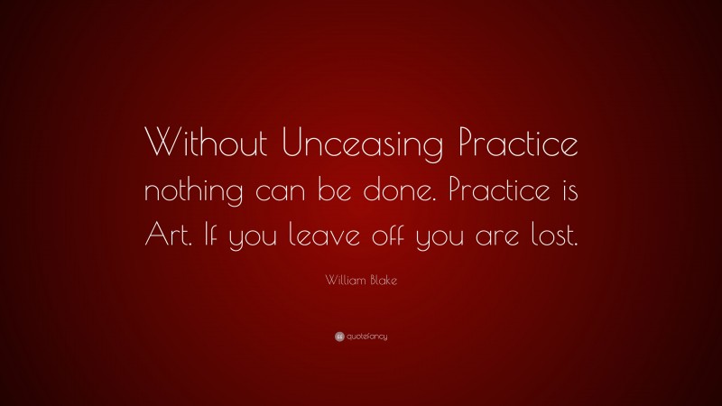 William Blake Quote: “Without Unceasing Practice nothing can be done. Practice is Art. If you leave off you are lost.”