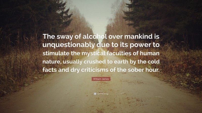 William James Quote: “The sway of alcohol over mankind is unquestionably due to its power to stimulate the mystical faculties of human nature, usually crushed to earth by the cold facts and dry criticisms of the sober hour.”